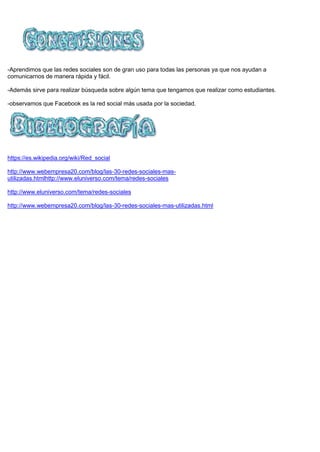 -Aprendimos que las redes sociales son de gran uso para todas las personas ya que nos ayudan a
comunicarnos de manera rápida y fácil.
-Además sirve para realizar búsqueda sobre algún tema que tengamos que realizar como estudiantes.
-observamos que Facebook es la red social más usada por la sociedad.
https://es.wikipedia.org/wiki/Red_social
http://www.webempresa20.com/blog/las-30-redes-sociales-mas-
utilizadas.htmlhttp://www.eluniverso.com/tema/redes-sociales
http://www.eluniverso.com/tema/redes-sociales
http://www.webempresa20.com/blog/las-30-redes-sociales-mas-utilizadas.html
 