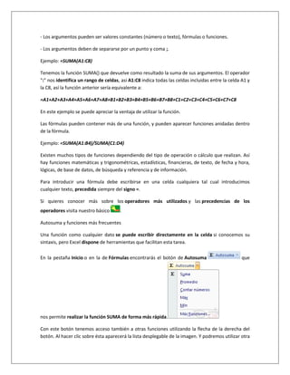 - Los argumentos pueden ser valores constantes (número o texto), fórmulas o funciones.

- Los argumentos deben de separarse por un punto y coma ;.

Ejemplo: =SUMA(A1:C8)

Tenemos la función SUMA() que devuelve como resultado la suma de sus argumentos. El operador
":" nos identifica un rango de celdas, así A1:C8 indica todas las celdas incluidas entre la celda A1 y
la C8, así la función anterior sería equivalente a:

=A1+A2+A3+A4+A5+A6+A7+A8+B1+B2+B3+B4+B5+B6+B7+B8+C1+C2+C3+C4+C5+C6+C7+C8

En este ejemplo se puede apreciar la ventaja de utilizar la función.

Las fórmulas pueden contener más de una función, y pueden aparecer funciones anidadas dentro
de la fórmula.

Ejemplo: =SUMA(A1:B4)/SUMA(C1:D4)

Existen muchos tipos de funciones dependiendo del tipo de operación o cálculo que realizan. Así
hay funciones matemáticas y trigonométricas, estadísticas, financieras, de texto, de fecha y hora,
lógicas, de base de datos, de búsqueda y referencia y de información.

Para introducir una fórmula debe escribirse en una celda cualquiera tal cual introducimos
cualquier texto, precedida siempre del signo =.

Si quieres conocer más sobre los operadores más utilizados y las precedencias de los
operadores visita nuestro básico      .

Autosuma y funciones más frecuentes

Una función como cualquier dato se puede escribir directamente en la celda si conocemos su
sintaxis, pero Excel dispone de herramientas que facilitan esta tarea.

En la pestaña Inicio o en la de Fórmulas encontrarás el botón de Autosuma                         que




nos permite realizar la función SUMA de forma más rápida.

Con este botón tenemos acceso también a otras funciones utilizando la flecha de la derecha del
botón. Al hacer clic sobre ésta aparecerá la lista desplegable de la imagen. Y podremos utilizar otra
 