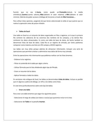 función que no sea la Suma, como puede ser Promedio (calcula la media
aritmética), Cuenta (cuenta valores), Máx (obtiene el valor máximo) o Mín (obtiene el valor
mínimo). Además de poder accesar al diálogo de funciones a través de Más Funciones....

Para utilizar éstas opciones, asegúrate de que tienes seleccionada la celda en que quieres que se
realice la operación antes de pulsar el botón.



     Tablas de Excel

Una tabla en Excel es un conjunto de datos organizados en filas o registros, en la que la primera
fila contiene las cabeceras de las columnas (los nombres de los campos), y las demás filas
contienen los datos almacenados. Es como una tabla de base de datos, de hecho también se
denominan listas de base de datos. Cada fila es un registro de entrada, por tanto podremos
componer como máximo una lista con 255 campos y 65535 registros.

Las tablas son muy útiles porque además de almacenar información, incluyen una serie de
operaciones que permiten analizar y administrar esos datos de forma muy cómoda.

Entre las operaciones más interesantes que podemos realizar con las listas tenemos:

- Ordenar la los registros.

- Filtrar el contenido de la tabla por algún criterio.

- Utilizar fórmulas para la lista añadiendo algún tipo de filtrado.

- Crear un resumen de los datos.

- Aplicar formatos a todos los datos.

En versiones más antiguas de Excel, las tablas se denominaban Listas de datos. Incluso es posible
que en algunos cuadros de diálogo, se refira a las tablas como listas.

En este tema profundizaremos sobre este tipo de tablas.

    o   Crear una tabla

Para crear una tabla tenemos que seguir los siguientes pasos:

- Seleccionar el rango de celdas (con datos o vacías) que queremos incluir en la lista.

- Seleccionar del Tabla en la pestaña Insertar.
 