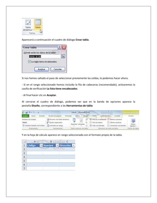 Aparecerá a continuación el cuadro de diálogo Crear tabla.




Si nos hemos saltado el paso de seleccionar previamente las celdas, lo podemos hacer ahora.

- Si en el rango seleccionado hemos incluido la fila de cabeceras (recomendado), activaremos la
casilla de verificación La lista tiene encabezados.

- Al final hacer clic en Aceptar.

Al cerrarse el cuadro de diálogo, podemos ver que en la banda de opciones aparece la
pestaña Diseño, correspondiente a las Herramientas de tabla:




Y en la hoja de cálculo aparece en rango seleccionado con el formato propio de la tabla.
 