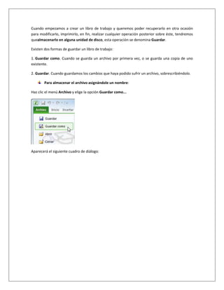 Cuando empezamos a crear un libro de trabajo y queremos poder recuperarlo en otra ocasión
para modificarlo, imprimirlo, en fin, realizar cualquier operación posterior sobre éste, tendremos
quealmacenarlo en alguna unidad de disco, esta operación se denomina Guardar.

Existen dos formas de guardar un libro de trabajo:

1. Guardar como. Cuando se guarda un archivo por primera vez, o se guarda una copia de uno
existente.

2. Guardar. Cuando guardamos los cambios que haya podido sufrir un archivo, sobrescribiéndolo.

        Para almacenar el archivo asignándole un nombre:

Haz clic el menú Archivo y elige la opción Guardar como...




Aparecerá el siguiente cuadro de diálogo:
 