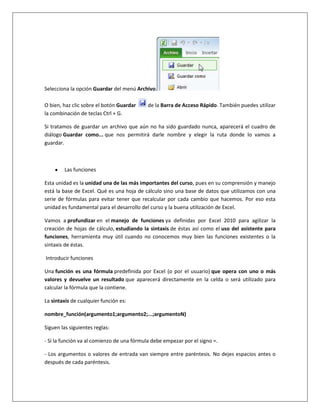 Selecciona la opción Guardar del menú Archivo.

O bien, haz clic sobre el botón Guardar     de la Barra de Acceso Rápido. También puedes utilizar
la combinación de teclas Ctrl + G.

Si tratamos de guardar un archivo que aún no ha sido guardado nunca, aparecerá el cuadro de
diálogo Guardar como... que nos permitirá darle nombre y elegir la ruta donde lo vamos a
guardar.



        Las funciones

Esta unidad es la unidad una de las más importantes del curso, pues en su comprensión y manejo
está la base de Excel. Qué es una hoja de cálculo sino una base de datos que utilizamos con una
serie de fórmulas para evitar tener que recalcular por cada cambio que hacemos. Por eso esta
unidad es fundamental para el desarrollo del curso y la buena utilización de Excel.

Vamos a profundizar en el manejo de funciones ya definidas por Excel 2010 para agilizar la
creación de hojas de cálculo, estudiando la sintaxis de éstas así como el uso del asistente para
funciones, herramienta muy útil cuando no conocemos muy bien las funciones existentes o la
sintaxis de éstas.

Introducir funciones

Una función es una fórmula predefinida por Excel (o por el usuario) que opera con uno o más
valores y devuelve un resultado que aparecerá directamente en la celda o será utilizado para
calcular la fórmula que la contiene.

La sintaxis de cualquier función es:

nombre_función(argumento1;argumento2;...;argumentoN)

Siguen las siguientes reglas:

- Si la función va al comienzo de una fórmula debe empezar por el signo =.

- Los argumentos o valores de entrada van siempre entre paréntesis. No dejes espacios antes o
después de cada paréntesis.
 