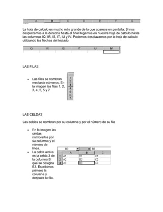 La hoja de cálculo es mucho más grande de lo que aparece en pantalla. Si nos
desplazamos a la derecha hasta el final llegamos en nuestra hoja de cálculo hasta
las columnas IQ, IR, IS, IT, IU y IV. Podemos desplazarnos por la hoja de cálculo
utilizando las flechas del teclado.




LAS FILAS


      Las filas se nombran
      mediante números. En
      la imagen las filas 1, 2,
      3, 4, 5, 5 y 7




LAS CELDAS

Las celdas se nombran por su columna y por el número de su fila

      En la imagen las
      celdas
      nombradas por
      su columna y el
      número de
      línea.
      La celda activa
      es la celda 3 de
      la columna B
      que se designa
      B3. Escribimos
      primero la
      columna y
      después la fila.
 