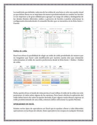 La cuadrícula que delimita cada una de las celdas de una hoja es solo una ayuda visual 
ya que dichas líneas no se imprimen de manera predeterminada en cambio los bordes 
si son impresos y de gran utilidad para agrupar un rango de celdas y distinguirlas de 
las demás. Existen diferentes estilos y grosores de bordes y podrás seleccionar la 
configuración deseada desde el comando Bordes que se encuentra en la ficha Inicio > 
Fuente: 
Estilos de celda 
Excel nos ofrece la posibilidad de elegir un estilo de celda predefinido de manera que 
no tengamos que hacer cada modificación por nuestra cuenta sino que solamente 
seleccionamos el estilo de nuestra preferencia desde la ficha Inicio > Estilos > Estilos 
de celda: 
Dicha opción ofrece el modo de vista previa el cual refleja el estilo de la celda con solo 
posicionar el ratón sobre alguna de las opciones. Para hacer efectiva la aplicación del 
estilo debes hacer clic sobre la opción deseada. Si por alguna razón deseas regresar al 
estilo predeterminado de una celda, entonces debes seleccionar la opción Normal. 
OPERADORES EN EXCEL 
Existen varios tipos de operadores en Excel que te ayudan a llevar a cabo diferentes 
operaciones en tus hojas de cálculo. Estos operadores los ocupas en cualquier fórmula 
 