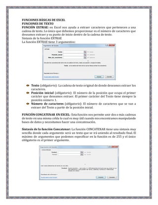 FUNCIONES BÁSICAS DE EXCEL 
FUNCIONES DE TEXTO 
FUNCIÓN EXTRAE: en Excel nos ayuda a extraer caracteres que pertenecen a una 
cadena de texto. Lo único que debemos proporcionar es el número de caracteres que 
deseamos extraer y su punto de inicio dentro de la cadena de texto. 
Sintaxis de la función EXTRAE 
La función EXTRAE tiene 3 argumentos: 
Texto (obligatorio): La cadena de texto original de donde deseamos extraer los 
caracteres. 
Posición inicial (obligatorio): El número de la posición que ocupa el primer 
carácter que deseamos extraer. El primer carácter del Texto tiene siempre la 
posición número 1. 
Número de caracteres (obligatorio): El número de caracteres que se van a 
extraer del Texto a partir de la posición inicial. 
FUNCIÓN CONCATENAR EN EXCEL: Esta función nos permite unir dos o más cadenas 
de texto en una misma celda lo cual es muy útil cuando nos encontramos manipulando 
bases de datos y necesitamos hacer una concatenación. 
Sintaxis de la función Concatenar: La función CONCATENAR tiene una sintaxis muy 
sencilla donde cada argumento será un texto que se irá uniendo al resultado final. El 
máximo de argumentos que podemos especificar en la función es de 255 y el único 
obligatorio es el primer argumento. 
 