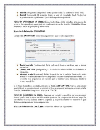 Texto1 (obligatorio): El primer texto que se unirá a la cadena de texto final. 
Texto2 (opcional): El segundo texto a unir al resultado final. Todos los 
argumentos son opcionales a partir del segundo argumento. 
FUNCIÓN ENCONTRAR EN EXCEL: Nos devuelve la posición inicial de una cadena de 
texto, o de un carácter, dentro de otra cadena de texto. La función ENCONTRAR hace 
diferencia entre mayúsculas y minúsculas. 
Sintaxis de la función ENCONTRAR 
La función ENCONTRAR tiene tres argumentos que son los siguientes: 
Texto buscado (obligatorio): Es la cadena de texto o carácter que se desea 
encontrar. 
Dentro del texto (obligatorio): La cadena de texto donde realizaremos la 
búsqueda. 
Número inicial (opcional): Indica la posición de la cadena Dentro del texto 
donde se comenzará la búsqueda. El primer carácter siempre es el número 1. Si 
se omite este argumento se supone que se realizará una búsqueda desde la 
primera posición. 
Si el Texto buscado es centrado, entonces la función ENCONTRAR regresa un número 
que indicará la posición donde se encontró. Si no se encuentra ninguna coincidencia la 
función ENCONTRAR regresará el error # ¡VALOR! 
FUNCIÓN CARÁCTER EN EXCEL: Regresa un carácter específico para un número 
entero que ha sido proporcionado como argumento. Un computador tiene un juego de 
caracteres con un número entero asignado y es precisamente ese número el que 
debemos proporcionar como argumento. 
Sintaxis de la función CARÁCTER: solamente admite un argumento: 
 