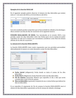 Ejemplos de la función DIAS.LAB 
En el siguiente ejemplo podrás observar el número de días laborables que existen 
entre el 1 de enero del 2012 y el 22 de febrero del 2012. 
Con este resultado puedes comprobar que se han excluido los sábados y los domingos. 
Ahora incluiré una lista de días de vacaciones de la siguiente manera: 
FUNCIÓN DIAS.LAB.INTL EN EXCEL: Fue introducida en la versión 2010 y nos 
permite contar los días laborables entre dos fechas pero con la ventaja de poder 
especificar los días de la semana que necesitamos considerar como fines de semana 
además de los días de vacaciones. 
La sintaxis de la función DIAS.LAB.INTL 
La función DIAS.LAB.INTL tiene cuatro argumentos que nos permiten personalizar 
adecuadamente la manera en como deseamos contar los días laborables. 
Fecha inicial (obligatorio): Fecha donde se inicia el conteo de los días 
laborables. 
Fecha final (obligatorio): Fecha final del conteo de días laborables. 
Fin de semana (opcional): Número que especifica el día o días que serán 
considerados como el fin de semana. 
Días no laborables (opcional): Conjunto de una o varias fechas que indican los 
días no laborables. 
Si no especifica el argumento de Fin de semana la función DIAS.LAB.INTL hará el 
cálculo de días laborables suponiendo un fin de semana de sábado y domingo. 
 