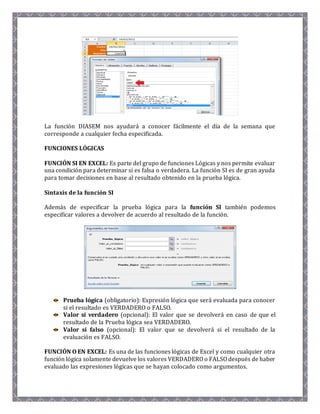 La función DIASEM nos ayudará a conocer fácilmente el día de la semana que 
corresponde a cualquier fecha especificada. 
FUNCIONES LÓGICAS 
FUNCIÓN SI EN EXCEL: Es parte del grupo de funciones Lógicas y nos permite evaluar 
una condición para determinar si es falsa o verdadera. La función SI es de gran ayuda 
para tomar decisiones en base al resultado obtenido en la prueba lógica. 
Sintaxis de la función SI 
Además de especificar la prueba lógica para la función SI también podemos 
especificar valores a devolver de acuerdo al resultado de la función. 
Prueba lógica (obligatorio): Expresión lógica que será evaluada para conocer 
si el resultado es VERDADERO o FALSO. 
Valor si verdadero (opcional): El valor que se devolverá en caso de que el 
resultado de la Prueba lógica sea VERDADERO. 
Valor si falso (opcional): El valor que se devolverá si el resultado de la 
evaluación es FALSO. 
FUNCIÓN O EN EXCEL: Es una de las funciones lógicas de Excel y como cualquier otra 
función lógica solamente devuelve los valores VERDADERO o FALSO después de haber 
evaluado las expresiones lógicas que se hayan colocado como argumentos. 
 