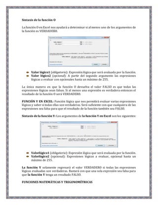 Sintaxis de la función O 
La función O en Excel nos ayudará a determinar si al menos uno de los argumentos de 
la función es VERDADERO. 
Valor lógico1 (obligatorio): Expresión lógica que será evaluada por la función. 
Valor lógico2 (opcional): A partir del segundo argumento las expresiones 
lógicas a evaluar con opcionales hasta un máximo de 255. 
La única manera en que la función O devuelva el valor FALSO es que todas las 
expresiones lógicas sean falsas. Si al menos una expresión es verdadera entonces el 
resultado de la función O será VERDADERO. 
FUNCIÓN Y EN EXCEL: Función lógica que nos permitirá evaluar varias expresiones 
lógicas y saber si todas ellas son verdaderas. Será suficiente con que cualquiera de las 
expresiones sea falsa para que el resultado de la función también sea FALSO. 
Sintaxis de la función Y: Los argumentos de la función Y en Excel son los siguientes: 
Valorlógico1 (obligatorio): Expresión lógica que será evaluada por la función. 
Valorlógico2 (opcional): Expresiones lógicas a evaluar, opcional hasta un 
máximo de 255. 
La función Y solamente regresará el valor VERDADERO si todas las expresiones 
lógicas evaluadas son verdaderas. Bastará con que una sola expresión sea falsa para 
que la función Y tenga un resultado FALSO. 
FUNCIONES MATEMÁTICAS Y TRIGONOMÉTRICAS 
 