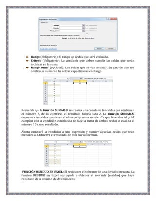 Rango (obligatorio): El rango de celdas que será evaluado. 
Criterio (obligatorio): La condición que deben cumplir las celdas que serán 
incluidas en la suma. 
Rango suma (opcional): Las celdas que se van a sumar. En caso de que sea 
omitido se sumaran las celdas especificadas en Rango. 
Recuerda que la función SUMAR.SI no realiza una cuenta de las celdas que contienen 
el número 5, de lo contrario el resultado habría sido 2. La función SUMAR.SI 
encuentra las celdas que tienen el número 5 y suma su valor. Ya que las celdas A2 y A7 
cumplen con la condición establecida se hace la suma de ambas celdas lo cual da el 
número 10 como resultado. 
Ahora cambiaré la condición a una expresión y sumare aquellas celdas que sean 
menores a 3. Observa el resultado de esta nueva fórmula. 
FUNCIÓN RESIDUO EN EXCEL: El residuo es el sobrante de una división inexacta. La 
función RESIDUO en Excel nos ayuda a obtener el sobrante (residuo) que haya 
resultado de la división de dos números. 
 