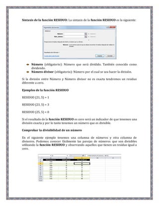 Sintaxis de la función RESIDUO: La sintaxis de la función RESIDUO es la siguiente: 
Número (obligatorio): Número que será dividido. También conocido como 
dividendo. 
Número divisor (obligatorio): Número por el cual se sea hacer la división. 
Si la división entre Número y Número divisor no es exacta tendremos un residuo 
diferente a cero. 
Ejemplos de la función RESIDUO 
RESIDUO (21, 5) = 1 
RESIDUO (23, 5) = 3 
RESIDUO (25, 5) = 0 
Si el resultado de la función RESIDUO es cero será un indicador de que tenemos una 
división exacta y por lo tanto tenemos un número que es divisible. 
Comprobar la divisibilidad de un número 
En el siguiente ejemplo tenemos una columna de números y otra columna de 
divisores. Podemos conocer fácilmente las parejas de números que son divisibles 
utilizando la función RESIDUO y observando aquellos que tienen un residuo igual a 
cero. 
 