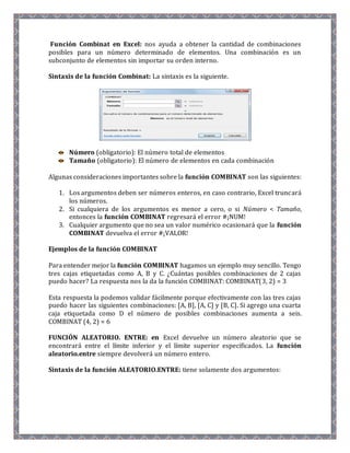 Función Combinat en Excel: nos ayuda a obtener la cantidad de combinaciones 
posibles para un número determinado de elementos. Una combinación es un 
subconjunto de elementos sin importar su orden interno. 
Sintaxis de la función Combinat: La sintaxis es la siguiente. 
Número (obligatorio): El número total de elementos 
Tamaño (obligatorio): El número de elementos en cada combinación 
Algunas consideraciones importantes sobre la función COMBINAT son las siguientes: 
1. Los argumentos deben ser números enteros, en caso contrario, Excel truncará 
los números. 
2. Si cualquiera de los argumentos es menor a cero, o si Número < Tamaño, 
entonces la función COMBINAT regresará el error #¡NUM! 
3. Cualquier argumento que no sea un valor numérico ocasionará que la función 
COMBINAT devuelva el error #¡VALOR! 
Ejemplos de la función COMBINAT 
Para entender mejor la función COMBINAT hagamos un ejemplo muy sencillo. Tengo 
tres cajas etiquetadas como A, B y C. ¿Cuántas posibles combinaciones de 2 cajas 
puedo hacer? La respuesta nos la da la función COMBINAT: COMBINAT(3, 2) = 3 
Esta respuesta la podemos validar fácilmente porque efectivamente con las tres cajas 
puedo hacer las siguientes combinaciones: [A, B], [A, C] y [B, C]. Si agrego una cuarta 
caja etiquetada como D el número de posibles combinaciones aumenta a seis. 
COMBINAT (4, 2) = 6 
FUNCIÓN ALEATORIO. ENTRE: en Excel devuelve un número aleatorio que se 
encontrará entre el límite inferior y el límite superior especificados. La función 
aleatorio.entre siempre devolverá un número entero. 
Sintaxis de la función ALEATORIO.ENTRE: tiene solamente dos argumentos: 
 
