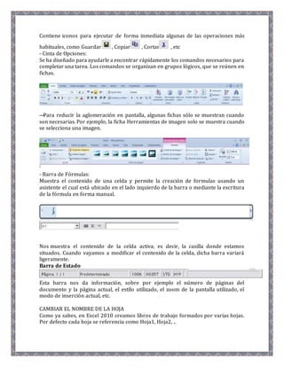Contiene iconos para ejecutar de forma inmediata algunas de las operaciones más 
habituales, como Guardar , Copiar , Cortar , etc 
- Cinta de Opciones: 
Se ha diseñado para ayudarle a encontrar rápidamente los comandos necesarios para 
completar una tarea. Los comandos se organizan en grupos lógicos, que se reúnen en 
fichas. 
—Para reducir la aglomeración en pantalla, algunas fichas sólo se muestran cuando 
son necesarias. Por ejemplo, la ficha Herramientas de imagen solo se muestra cuando 
se selecciona una imagen. 
‘ 
- Barra de Fórmulas: 
Muestra el contenido de una celda y permite la creación de formulas usando un 
asistente el cual está ubicado en el lado izquierdo de la barra o mediante la escritura 
de la fórmula en forma manual. 
Nos muestra el contenido de la celda activa, es decir, la casilla donde estamos 
situados. Cuando vayamos a modificar el contenido de la celda, dicha barra variará 
ligeramente. 
Barra de Estado 
Esta barra nos da información, sobre por ejemplo el número de páginas del 
documento y la página actual, el estílo utilizado, el zoom de la pantalla utilizado, el 
modo de inserción actual, etc. 
CAMBIAR EL NOMBRE DE LA HOJA 
Como ya sabes, en Excel 2010 creamos libros de trabajo formados por varias hojas. 
Por defecto cada hoja se referencia como Hoja1, Hoja2, .. 
 