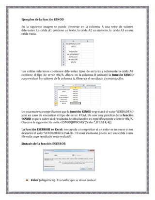Ejemplos de la función ESNOD 
En la siguiente imagen se puede observar en la columna A una serie de valores 
diferentes. La celda A1 contiene un texto, la celda A2 un número, la celda A3 es una 
celda vacía. 
Las celdas inferiores contienen diferentes tipos de errores y solamente la celda A8 
contiene el tipo de error #N/A. Ahora en la columna B utilizaré la función ESNOD 
para evaluar los valores de la columna A. Observa el resultado a continuación: 
De esta manera comprobamos que la función ESNOD regresará el valor VERDADERO 
solo en caso de encontrar el tipo de error #N/A. Un uso muy práctico de la función 
ESNOD es para saber si el resultado de otra función es específicamente el error #N/A. 
Observa la siguiente fórmula:=ESNOD(BUSCARV("valor", D1:G14, 4)) 
La función ESERROR en Excel: nos ayuda a comprobar si un valor es un error y nos 
devuelve el valor VERDADERO o FALSO. El valor evaluado puede ser una celda o una 
fórmula cuyo resultado será evaluado. 
Sintaxis de la función ESERROR 
Valor (obligatorio): Es el valor que se desea evaluar. 
 