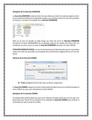 Ejemplos de la función ESERROR 
La función ESERROR evalúa el valor de una celda para saber si contiene alguno de los 
errores de Excel. Observa la siguiente imagen que contiene todos los errores posibles 
en Excel y a su lado el resultado de la función ESERROR. 
Sólo en el caso en donde la celda tenga un valor de error la función ESERROR 
devolverá el valor VERDADERO. En el ejemplo anterior las celdas A9, A10 y A11 no 
contienen un error y por lo tanto la función ESERROR devuelve el valor FALSO. 
FUNCIÓN ESERR EN EXCEL: es una de las funciones de Información que nos permiten 
saber si el valor de una celda o el resultado de una fórmula es alguno de los errores de 
Excel. 
Sintaxis de la función ESERR 
Valor (obligatorio): El valor que se desea comprobar. 
La función ESERR compara el valor contra todos los tipos de error en Excel excepto el 
error #N/A en cuyo caso devolverá el valor FALSO. 
Ejemplos de la función ESERR 
A continuación podrás observar que en la columna A tengo todos los errores que son 
generados por Excel. En la columna B he utilizado la función ESERR para evaluar el 
contenido de cada una de las celdas. 
 