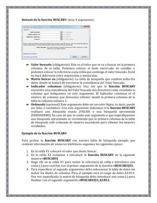 Sintaxis de la función BUSCARV: tiene 4 argumentos: 
Valor buscado (obligatorio): Este es el valor que se va a buscar en la primera 
columna de la tabla. Podemos colocar el texto encerrado en comillas o 
podemos colocar la referencia a una celda que contenga el valor buscado. Excel 
no hará diferencia entre mayúsculas y minúsculas. 
Matriz buscar en (obligatorio): La tabla de búsqueda que contiene todos los 
datos donde se tratará de encontrar la coincidencia del Valor buscado. 
Indicador columnas (obligatorio): Una vez que la función BUSCARV 
encuentre una coincidencia del Valor buscado nos devolverá como resultado la 
columna que indiquemos en este argumento. El Indicador columnas es el 
número de columna que deseamos obtener siendo la primera columna de la 
tabla la columna número 1. 
Ordenado (opcional): Este argumento debe ser un valor lógico, es decir, puede 
ser falso o verdadero. Con este argumento indicamos si la función BUSCARV 
realizará una búsqueda exacta (FALSO) o una búsqueda aproximada 
(VERDADERO). En caso de que se omita este argumento o que especifiquemos 
una búsqueda aproximada se recomienda que la primera columna de la tabla 
de búsqueda esté ordenada de manera ascendente para obtener los mejores 
resultados. 
Ejemplo de la función BUSCARV 
Para probar la función BUSCARV con nuestra tabla de búsqueda ejemplo que 
contiene información de números telefónicos seguimos los siguientes pasos: 
1. En la celda E1 colocaré el valor que deseo buscar. 
2. En la celda E2 comienzo a introducir la función BUSCARV de la siguiente 
manera:=BUSCARV( 
3. Hago clic en la celda E1 para incluir la referencia de celda e introduzco una 
coma (,) para concluir con el primer argumento de la función:=BUSCARV(E1, 
4. Para especificar el segundo argumentos debo seleccionar la tabla de datos sin 
incluir los títulos de columna. Para el ejemplo será el rango de datos A2:B11. 
Una vez especificada la matriz de búsqueda debo introducir una coma (,) para 
finalizar con el segundo argumento:=BUSCARV(E1,A2:B11, 
 