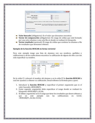 Valor buscado (obligatorio): Es el valor que deseamos encontrar. 
Vector de comparación (obligatorio): Un rango de celdas que está formado 
por una sola columna o una sola fila en donde se realizará la búsqueda. 
Vector resultado (opcional): El rango de celdas que contiene la columna o fila 
de resultados que deseamos obtener. 
Ejemplo de la función BUSCAR en forma vectorial 
Para este ejemplo tengo una lista de alumnos con sus nombres, apellidos y 
calificaciones y de los cuales deseo encontrar la calificación de alguno de ello s con tan 
solo especificar su nombre. 
En la celda F1 colocaré el nombre del alumno y en la celda F2 la función BUSCAR la 
cual me ayudará a obtener su calificación. Desarrollemos la fórmula paso a paso: 
1. Introducir la función BUSCAR y especificar el primer argumento que es el 
valor buscado.=BUSCAR(F1, 
2. Como segundo argumento debo especificar el rango donde se realizará la 
búsqueda:=BUSCAR(F1, A2:A6, 
3. El último argumento será el rango que tiene los resultados que deseo obtener y 
que en este ejemplo son las calificaciones en C2:C6: 
=BUSCAR(F1, A2:A6, C2:C6) 
 