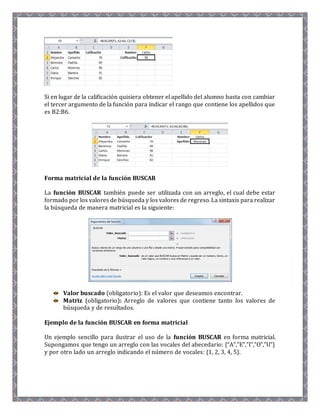 Si en lugar de la calificación quisiera obtener el apellido del alumno basta con cambiar 
el tercer argumento de la función para indicar el rango que contiene los apellidos que 
es B2:B6. 
Forma matricial de la función BUSCAR 
La función BUSCAR también puede ser utilizada con un arreglo, el cual debe estar 
formado por los valores de búsqueda y los valores de regreso. La sintaxis para realizar 
la búsqueda de manera matricial es la siguiente: 
Valor buscado (obligatorio): Es el valor que deseamos encontrar. 
Matriz (obligatorio): Arreglo de valores que contiene tanto los valores de 
búsqueda y de resultados. 
Ejemplo de la función BUSCAR en forma matricial 
Un ejemplo sencillo para ilustrar el uso de la función BUSCAR en forma matricial. 
Supongamos que tengo un arreglo con las vocales del abecedario: {“A”,”E”,”I”,”O”,”U”} 
y por otro lado un arreglo indicando el número de vocales: {1, 2, 3, 4, 5}. 
 