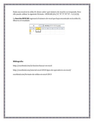 Dada una vocal en la celda A1 deseo saber qué número de vocal le corresponde. Para 
ello puedo utilizar la siguiente fórmula: =BUSCAR (A1,{"A","E","I","O","U"; 1,2,3,4,5}) 
La función BUSCAR regresará el número de vocal que haya encontrado en la celda A1. 
Observa el resultado: 
Bibliografía: 
http://exceltotal.com/la-funcion-buscar-en-excel 
http://exceltotal.com/tutorial-excel-2010-tipos-de-operadores-en-excel/ 
exceltotal.com/formato-de-celdas-en-excel-2013 
