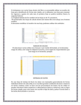 Si trabajamos con varias hojas dentro del libro es aconsejable utilizar un nombre de 
hoja para identificarla de forma más rápida, así si utilizamos una hoja para manejar 
los ingresos y gastos de cada mes, la primera hoja se podría nombrar Enero, la 
segunda Febrero 
La longitud máxima de los nombre de las hojas es de 31 caracteres. 
No puede haber dos hojas de cálculo dentro del mismo libro de trabajo con el mismo 
nombre. 
Si deseamos modificar el nombre de una hoja, podemos utilizar dos métodos: 
RANGOS DE CELDAS 
El seleccionar varias celdas con el mouse o por medio del teclado, se le denomina 
rango de celdas, este rango lo estipula el usuario, y será según los requerimientos que 
este tenga en el momento, ejemplo: 
ENTRADA DE DATOS 
En una hoja de trabajo de Excel, los datos son manejados generalmente de forma 
individual dentro de cada celda, no se escriben grandes cantidades de texto o números 
en forma continua como se hace con los procesadores de textos. En las celdas se 
pueden introducir datos numéricos o alfanuméricos (letras y números), esto se logra 
de forma simple, pues solo basta con escribir el tipo de dato y pulsar la tecla Enter o 
las teclas direccionales o cursoras. 
 