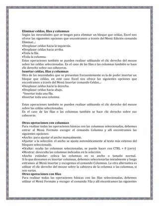 Eliminar celdas, filas y columnas 
Según las necesidades que se tengan para eliminar un bloque que celdas, Excel nos 
ofrece las siguientes opciones que encontramos a través del Menú Edición comando 
Eliminar...: 
•Desplazar celdas hacia la izquierda. 
•Desplazar celdas hacia arriba. 
•Toda la fila. 
•Toda la columna. 
Estas operaciones también se pueden realizar utilizando el clic derecho del mouse 
sobre las celdas seleccionadas. En el caso de las filas o las columnas también se hace 
clic derecho sobre sus cabeceras. 
Insertar celdas, filas y columnas 
Otra de las necesidades que se presentan frecuentemente es la de poder insertar un 
bloque que celdas, en este caso Excel nos ofrece las siguientes opciones que 
encontramos a través del Menú Insertar comando Celdas...: 
•Desplazar celdas hacia la derecha. 
•Desplazar celdas hacia abajo. 
*Insertar toda una fila. 
•Insertar toda una columna. 
Estas operaciones también se pueden realizar utilizando el clic derecho del mouse 
sobre las celdas seleccionadas. 
En el caso de las filas o las columnas también se hace clic derecho sobre sus 
cabeceras. 
Otras operaciones con columnas 
Para realizar todas las operaciones básicas con las columnas seleccionadas, debemos 
entrar al Menú Formato escoger el comando Columna y allí encontramos las 
siguientes opciones: 
•Ancho: para ajustar el ancho manualmente. 
•Ajustar a la selección: el ancho se ajusta automáticamente al texto más extenso del 
bloqueo seleccionado. 
•Ocultar: oculta las columnas seleccionadas, se puede hacer con CTRL + 0 (cero) 
•Mostrar: desoculta las columnas indicadas en la selección. 
•Ancho estándar: coloca las columnas en su ancho o tamaño normal. 
Si lo que deseamos es insertar columnas, debemos seleccionarlas inicialmente y luego 
entramos al Menú Insertar y escogemos el comando Columnas. La otra alternativa es 
utilizar el clic derecho del mouse sobre la cabecera de la columna o las columnas, si 
son varias. 
Otras operaciones con filas 
Para realizar todas las operaciones básicas con las filas seleccionadas, debemos 
utilizar el Menú Formato y escoger el comando Fila y allí encontramos las siguientes 
 