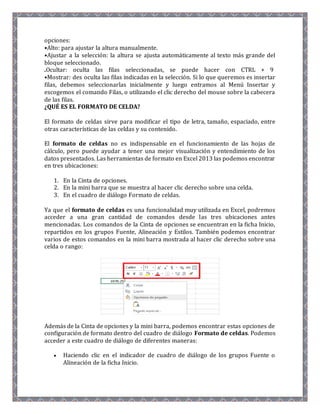 opciones: 
•Alto: para ajustar la altura manualmente. 
•Ajustar a la selección: la altura se ajusta automáticamente al texto más grande del 
bloque seleccionado. 
.Ocultar: oculta las filas seleccionadas, se puede hacer con CTRL + 9 
•Mostrar: des oculta las filas indicadas en la selección. Si lo que queremos es insertar 
filas, debemos seleccionarlas inicialmente y luego entramos al Menú Insertar y 
escogemos el comando Filas, o utilizando el clic derecho del mouse sobre la cabecera 
de las filas. 
¿QUÉ ES EL FORMATO DE CELDA? 
El formato de celdas sirve para modificar el tipo de letra, tamaño, espaciado, entre 
otras características de las celdas y su contenido. 
El formato de celdas no es indispensable en el funcionamiento de las hojas de 
cálculo, pero puede ayudar a tener una mejor visualización y entendimiento de los 
datos presentados. Las herramientas de formato en Excel 2013 las podemos encontrar 
en tres ubicaciones: 
1. En la Cinta de opciones. 
2. En la mini barra que se muestra al hacer clic derecho sobre una celda. 
3. En el cuadro de diálogo Formato de celdas. 
Ya que el formato de celdas es una funcionalidad muy utilizada en Excel, podremos 
acceder a una gran cantidad de comandos desde las tres ubicaciones antes 
mencionadas. Los comandos de la Cinta de opciones se encuentran en la ficha Inicio, 
repartidos en los grupos Fuente, Alineación y Estilos. También podemos encontrar 
varios de estos comandos en la mini barra mostrada al hacer clic derecho sobre una 
celda o rango: 
Además de la Cinta de opciones y la mini barra, podemos encontrar estas opciones de 
configuración de formato dentro del cuadro de diálogo Formato de celdas. Podemos 
acceder a este cuadro de diálogo de diferentes maneras: 
 Haciendo clic en el indicador de cuadro de diálogo de los grupos Fuente o 
Alineación de la ficha Inicio. 
 