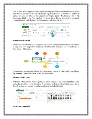 Este cuadro de diálogo nos ofrece algunas configuraciones adicionales como el estilo 
de la fuente, su color o tipo de subrayado. Algunos atajos de comando que podemos 
utilizar en este sentido son los siguientes: Negrita (Ctrl + N), Cursiva (Ctrl + K), 
Subrayado (Ctrl + S). Para cambiar el color de la fuente tenemos el comando 
respectivo tanto en la Cinta de opciones como en la mini barra: 
Alineación de celdas 
De manera predeterminada Excel alinea los valores numéricos a la derecha y el texto a 
la izquierda pero es posible modificar esta alineación utilizando los comandos de la 
ficha Inicio > Alineación. 
Estos mismos comandos de alineación los podemos encontrar en el cuadro de diálogo 
Formato de celdas dentro de la sección Alineación. 
Relleno de una celda 
Podemos establecer un relleno para una celda utilizando un color específico o una 
trama. Para indicar el color de fondo de una celda podemos utilizar el comando Color 
de relleno que se encuentra en el grupo Fuente de la ficha Inicio. 
Bordes de una celda 
 