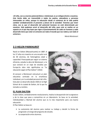 Teorías y métodos de la Escuela Nueva    10




«El niño, con su enorme potencial físico e intelectual, es un milagro frente a nosotros.
Este hecho debe ser transmitido a todos los padres, educadores y personas
interesadas en niños, porque la educación desde el comienzo de la vida podría
cambiar verdaderamente el presente y futuro de la sociedad. Tenemos que tener
claro, eso sí, que el desarrollo del potencial humano no está determinado por
nosotros. Solo podemos servir al desarrollo del niño, pues este se realiza en un
espacio en el que hay leyes que rigen el funcionamiento de cada ser humano y cada
desarrollo tiene que estar en armonía con todo el mundo que nos rodea y con todo el
universo».
                                                                      María Montessori




2.3 HELEN PARKHURST
Nació en Dalton (Massachusetts) en 1887. A
los 17 años era maestra en una escuela rural
de 40 alumnos, de heterogénea edad y
capacidad. Preocupada por seguir un sistema
eficiente, estudia la obra de Montessori, a la
que conoció en un viaje de estudios por
Europa.Su obra más significativa es “La
educación según el Plan Dalton” (1922)

Al conocer a Montessori estructuró un plan
educativo centrado en la enseñanza
individual y en la actividad personal del niño.
Este plan se desarrollo desde 1920 en la High
School de la ciudad de Dalton, de la que ha
tomado su nombre.

EL PLAN DALTON
El plan Dalton, verdaderamente revolucionario, implica la desaparición de la asignatura
y de la clase que pasa a convertirse en un laboratorio. Se basa en la actividad,
individualidad y libertad del alumno que es lo más importante para una buena
educación.
El Plan Dalton se basa en:

       La autonomía del alumno para realizar su trabajo y decidir la forma de
       progresión a lo largo del programa de estudio.
       La cooperación entre alumnos.
 