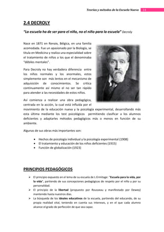 Teorías y métodos de la Escuela Nueva           14



2.4 DECROLY
“La escuela ha de ser para el niño, no el niño para la escuela” Decroly

Nace en 1871 en Renaix, Bélgica, en una familia
acomodada. Fue un apasionado por la Biología, se
titula en Medicina y realiza una especialidad sobre
el tratamiento de niños a los que el denominaba
“débiles mentales”.

Para Decroly no hay verdadera diferenci entre
                                diferencia
los niños normales y los anormales, estos
simplemente son más lentos en el mecanismo de
adquisición de conocimientos. Se critica
continuamente así mismo el no ser tan rápido
para atender a las necesidades de estos niños.

Así comienza a realizar una obra pedagógica,
centrada en la acción, la cual está influida por el
movimiento de la educación nueva y la psicología experimental, desarrollando más
esta última mediante los test psicológicos permitiendo clasificar a los alumnos
deficientes y adaptarles métodos pedagógicos más o menos en función de su
                      les
ambiente.

Algunas de sus obras más importantes son:

       •   Hechos de psicología individual y la psicología experimental (1908)
       •   El tratamiento y educación de los niños deficientes (1915)
       •   Función de globalización (1923)




PRINCIPIOS PEDAGÓGICOS
       El principio expuesto en el lema de su escuela de L·Ermìtage: "Escuela para la vida, por
                                                                     "Escuela
       la vida", partiendo de sus concepciones pedagógicas de respeto por el niño y por su
               ",
       personalidad.
       El principio de la libertad (propuesto por Rousseau y manifestado por Dewey)
       mantenido hasta nuestros días.
       La búsqueda de los ideales educativos de la escuela, partiendo del educando, de su
       propia realidad vital, teniendo en cuenta sus intereses, y en el que cada alumno
       alcance el grado de perfección de que sea capaz.
 