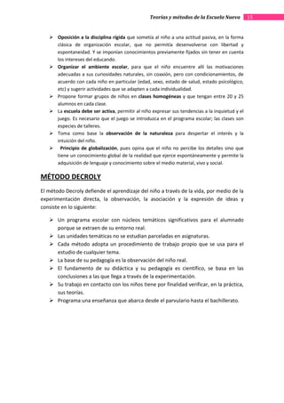 Teorías y métodos de la Escuela Nueva           15


       Oposición a la disciplina rígida que sometía al niño a una actitud pasiva, en la forma
       clásica de organización escolar, que no permitía desenvolverse con libertad y
       espontaneidad. Y se imponían conocimientos previamente fijados sin tener en cuenta
       los intereses del educando.
       Organizar el ambiente escolar, para que el niño encuentre allí las motivaciones
       adecuadas a sus curiosidades naturales, sin coaxión, pero con condicionamientos, de
       acuerdo con cada niño en particular (edad, sexo, estado de salud, estado psicológico,
       etc) y sugerir actividades que se adapten a cada individualidad.
       Propone formar grupos de niños en clases homogéneas y que tengan entre 20 y 25
       alumnos en cada clase.
       La escuela debe ser activa, permitir al niño expresar sus tendencias a la inquietud y el
       juego. Es necesario que el juego se introduzca en el programa escolar; las clases son
       especies de talleres.
       Toma como base la observación de la naturaleza para despertar el interés y la
       intuición del niño.
         Principio de globalización, pues opina que el niño no percibe los detalles sino que
       tiene un conocimiento global de la realidad que ejerce espontáneamente y permite la
       adquisición de lenguaje y conocimiento sobre el medio material, vivo y social.

MÉTODO DECROLY
El método Decroly defiende el aprendizaje del niño a través de la vida, por medio de la
experimentación directa, la observación, la asociación y la expresión de ideas y
consiste en lo siguiente:

       Un programa escolar con núcleos temáticos significativos para el alumnado
       porque se extraen de su entorno real.
       Las unidades temáticas no se estudian parceladas en asignaturas.
       Cada método adopta un procedimiento de trabajo propio que se usa para el
       estudio de cualquier tema.
       La base de su pedagogía es la observación del niño real.
       El fundamento de su didáctica y su pedagogía es científico, se basa en las
       conclusiones a las que llega a través de la experimentación.
       Su trabajo en contacto con los niños tiene por finalidad verificar, en la práctica,
       sus teorías.
       Programa una enseñanza que abarca desde el parvulario hasta el bachillerato.
 