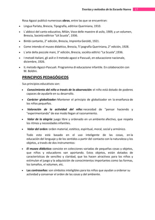 Teorías y métodos de la Escuela Nueva      17


    Rosa Agazzi publicó numerosas obras, entre las que se encuentran:
•       Lingua Parlata, Brescia, Tipografía, editrice Queriniana, 1910.
•       L´abbicci del canto educativo, Milán, Voce delle maestre di asilo, 1909, y un volumen,
        Brescia, Societá editrice “LA Scuola”, 1936.
•       Bimbi cantante, 2° edición, Brescia, Imprenta Geroldi, 1921.
•       Come intendo el museo didattico, Brescia, Ti´pografía Queriniana, 2° edición, 1928.
•       L´arte della poccole mani, 3° edición, Brescia, sociéta editrici “La Scuola”,1936.
•       I metodi italiani, gli asili e il metodo agazzi e Pascuali, en educazzione nacionale,
        diciembre, 1926.
•       IL metodo Agazzi-Pascuali. Programma di educazione infantile. En colaboración con
        M. Boldini.

    PRINCIPIOS PEDAGÓGICOS
    Sus principios educativos son:
    •      Conocimiento del niño a través de la observación: el niño está dotado de poderes
          capaces de ayudarle en su desarrollo.
    •      Carácter globalizador: Mantener el principio de globalizador en la enseñanza de
          los niños pequeños.
    •      Valoración de la actividad del niño: necesidad de "pensar haciendo y
          "experimentando" de ese modo llegan al razonamiento.
    •      Valor de la alegría: juego libre y ordenado en un ambiente afectivo, que respeta
          los ritmos y necesidades infantiles.
    •     Valor del orden: orden material, estético, espiritual, moral, social y armónico.
          Todo esto está basado en el uso inteligente de las cosas, en la
          educación del lenguaje y de los sentidos a partir del contacto con la naturaleza y los
          objetos, a través de dos instrumentos:
    •     El museo didáctico: consiste en colecciones variadas de pequeñas cosas y objetos,
          que niños y educadores van aportando. Estos objetos, están dotados de
          características de sencillez y claridad, que los hacen atractivos para los niños y
          estimulan el juego y la adquisición de conocimientos importantes como las formas,
          los tamaños, el volumen, etc.
    •     Las contraseñas: son símbolos inteligibles para los niños que ayudan a ordenar su
          actividad y conservar el orden de las cosas y del ambiente.
 