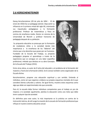 Teorías y métodos de la Escuela Nueva       19



2.6 KERSCHENSTEINER


Georg Kerschensteiner (29 de julio de 1854 - 15 de
enero de 1932) fue un pedagogo alemán. Deja sentir su
influencia en la primera mitad del siglo XX, orientando
sus inquietudes pedagógicas a la formación
profesional. Profesor de matemáticas y física en
centros de enseñanza media. Doctor en ciencias de la
Universidad de Munich y profesor honorario de
pedagogía después de su jubilación.

 Su propuesta educativa se preocupa por la formación
de ciudadanos útiles a la sociedad dando más
importancia a la enseñanza de los “deberes” del
mismo que a los derechos que posee por ser humanos.
Fundador de la Escuela del Trabajo, su proyecto
pedagógico propone el aprendizaje a través de la
experiencia que se consigue en una labor específica
profesional, método que destaca en su obra Concepto
de la Escuela del Trabajo (1912).

Entre otras obras, es autor de El alma del educador y el problema de la formación del
maestro y Teoría de la formación (1921). Se le conoce también como organizador de la
Escuela Activa.

Kerschensteiner, propone una educación espiritual y con sentido. Entiende al
individuo, como ser que organiza y elabora sus propios esquemas mentales de lo que
considera bienes culturales y valores. De igual forma, muestra estos esquemas como
algo que debe ser experimentado más que conocido.

Para él, la escuela debe formar individuos competentes para el trabajo en pro de
mejoras a la sociedad. Igualmente, plantea la educación como una meta que debe
tener cualquier tipo de sociedad.

En definitiva para este autor, lo más importante es la práctica en contra de la
instrucción teórica, de ahí surge la creación de la escuela de formación profesional que
influye en nuestro sistema educativo actual.
 