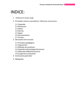 Teorías y métodos de la Escuela Nueva   2




INDICE:
 1. Histórico en el que surge
 2. Principales autores y pensadores. Influencias, precursores.
    2.1 Claparéde
    2.2 Montessori
    2.3 Dalton
    2.4 Decroly
    2.5 Agazzi
    2.6 Kerschensteiner
    2.7 Ferriére
 3. Descripción de la escuela
    3.1 Principios pedagógicos
    3.2 Organización
    3.3 Métodos de enseñanza
    3.4 Papel del profesor/papel del alumno
    3.5 Materiales didácticos/recursos
    3.6 El papel de la evaluación
 4. Conclusiones generales
 5. Bibliografía
 