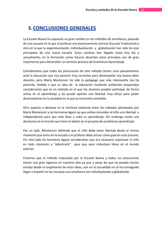 Teorías y métodos de la Escuela Nueva       22




   3. CONCLUSIONES GENERALES
La Escuela Nueva ha supuesto un gran cambio en los métodos de enseñanza, pasando
de una escuela en la que el profesor era excesivamente estricto (Escuela Tradicional) a
otra en la que la experimentación, individualización y globalización han sido los ejes
principales de una nueva escuela. Estos cambios han llegado hasta hoy día y
actualmente, en la formación como futuros docentes estos principios son de gran
importancia para desarrollar un correcto proceso de Enseñanza-Aprendizaje.

Consideramos que todos los precursores de este método tienen unos pensamientos
ante la educación que nos parecen muy correctos para desempeñar una buena labor
docente, pero María Montessori ha sido la pedagoga que más interesante nos ha
parecido. Debido a que su idea de la educación mediante ambientes preparados
consideramos que es un método en el que los alumnos pueden participar de forma
activa en el aprendizaje y los puede aportar una libertad muy eficaz para poder
desenvolverse en la sociedad en la que se encuentra sometido.

Otro aspecto a destacar es la similitud existente entre los métodos planteados por
María Montessori y las hermanas Agazzi ya que ambas conceden al niño una libertad e
independencia para que este lleve a cabo su aprendizaje. Sin embargo existe una
dicotomía en la función que tiene el adulto en el proceso de enseñanza-aprendizaje.

Por un lado, Montessori defiende que el niño debe tener libertad desde el mismo
momento que entra en la escuela y el profesor debe actuar como guía en este proceso.
Por otro lado las hermanas Agazzi consideraban que era necesario supervisar al niño
en todo momento y “adiestrarlo” para que sean individuos libres en el mundo
exterior.

Creemos que el método impulsado por la Escuela Nueva y todos sus precursores
tienen una gran vigencia en nuestros días ya que a pesar de que ha pasado mucho
tiempo desde el surgimiento de estas ideas, aún en la actualidad no se ha conseguido
llegar a impartir en las escuelas una enseñanza tan individualizada y globalizada.
 