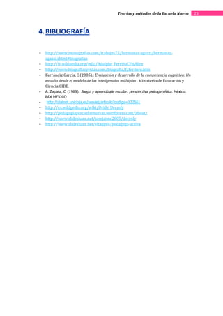 Teorías y métodos de la Escuela Nueva      23



4. BIBLIOGRAFÍA

-   http://www.monografias.com/trabajos75/hermanas-agazzi/hermanas-
    agazzi.shtml#biografiaa
-   http://fr.wikipedia.org/wiki/Adolphe_Ferri%C3%A8re
-   http://www.biografiasyvidas.com/biografia/f/ferriere.htm
-   Ferrándiz García, C (2005).: Evaluación y desarrollo de la competencia cognitiva: Un
    estudio desde el modelo de las inteligencias múltiples . Ministerio de Educación y
    Ciencia:CIDE.
-   A. Zapata, O (1989): Juego y aprendizaje escolar: perspectiva psicogenética. México:
    PAX MEXICO
-    http://dialnet.unirioja.es/servlet/articulo?codigo=122561
-   http://es.wikipedia.org/wiki/Ovide_Decroly
-   http://pedagogiayescuelasnuevas.wordpress.com/about/
-   http://www.slideshare.net/josejaime2005/decroly
-   http://www.slideshare.net/eltaggeo/pedagoga-activa
 