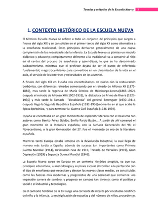 Teorías y métodos de la Escuela Nueva        3




   1. CONTEXTO HISTÓRICO DE LA ESCUELA NUEVA
El término Escuela Nueva se refiere a todo un conjunto de principios que surgen a
finales del siglo XIX y se consolidan en el primer tercio del siglo XX como alternativa a
la enseñanza tradicional. Estos principios derivaron generalmente de una nueva
comprensión de las necesidades de la infancia. La Escuela Nueva se plantea un modelo
didáctico y educativo completamente diferente a la tradicional: va a convertir al niño
en el centro del proceso de enseñanza y aprendizaje, lo que se ha denominado
paidocentrismo, mientras que el profesor dejará de ser el punto de referencia
fundamental, magistrocentrismo para convertirse en un dinamizador de la vida en el
aula, al servicio de los intereses y necesidades de los alumnos.

A finales del siglo XIX en España nos encontrábamos de nuevo con la restauración
borbónica, con diferentes reinados comenzando por el reinado de Alfonso XII (1875-
1885), mas tarde la regencia de María Cristina de Habsburgo-Lorena(1885-1902),
después el reinado de Alfonso XIII (1902-1931), la dictadura de Primo de Rivera (1923-
1930) y más tarde la llamada "dictablanda" del general Berenguer (1930-1931),
después llego la Segunda República Española (1931-1936)momento en el que acaba la
época borbónica, y para terminar la Guerra Civil Española (1936-1939).

España se encontraba en un gran momento de esplendor literario con el Realismo con
autores como Benito Pérez Galdós, Emilia Pardo Bazán... A partir de ahí comenzó el
gran momento de la literatura española, con la llamada Generación del 98, el
Novecentismo, o la gran Generación del 27. Fue el momento de oro de la literatura
española.

Mientras tanto Europa estaba inmersa en la Revolución Industrial, la cual llego de
manera más tardía a España, además de sucesos tan importantes como Primera
Guerra Mundial (1914), Revolución rusa de 1917, Tratado de Versalles (1919), Gran
Depresión (1929) y Segunda Guerra Mundial (1946).

La Escuela Nueva surge en Europa en un contexto histórico propicio, ya que sus
principios educativos, su metodología y su praxis escolar sintonizan a la perfección con
el tipo de enseñanza que necesitan y desean las nuevas clases medias, ya constituidas
como las fuerzas más modernas y progresistas de una sociedad que comienza una
imparable carrera de cambios y progreso en campos tan diversos como el político y
social o el industrial y tecnológico.

En el contexto histórico de la EN surge una corriente de interés por el estudio científico
del niño y la infancia. La multiplicación de escuelas y del número de niños, procedentes
 