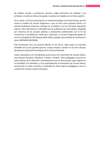 Teorías y métodos de la Escuela Nueva       4


de ámbitos sociales y económicos distintos, exigió diversificar los métodos y los
principios: ni todos los niños eran iguales ni podían ser tratados con un mismo patrón.

Por su parte, en EE.UU encontramos un movimiento parejo a la Escuela Nueva, que allí
recibe el nombre de Escuela Progresista y que se inicia como protesta frente a la
escuela tradicional americana centrada en el profesor y en los principios educativos
clásicos. Este movimiento es difundido por los profesores de universidad y adoptado
por maestros de las escuelas públicas y asociaciones profesionales con el fin de
transformar la sociedad por medio de la educación. La Escuela Progresista giraba en
torno a la filosofía de John Dewey (1859-1952) y adoptó como método de enseñanza el
lema: APRENDER HACIENDO.

Este movimiento tuvo una enorme difusión en los EE.UU, sobre todo en el período
alrededor de las dos grandes guerras, aunque empezó a decaer en los años 40 para
desaparecer prácticamente después de la 2ª Guerra Mundial.

Cuatro educadores son considerados precursores del movimiento de Escuela Nueva:
Jean-Jacques Rousseau, Pestalozzi, Froebel y Herbart. Estos pedagogos pusieron las
bases teóricas de la educación contemporánea que, en buena parte, sigue vigente en
la actualidad. Sus herederos, y muy especialmente el movimiento de Escuela Nueva,
reconocerán en todo momento la autoridad de dichas figuras pedagógicas como el
sustento de su teoría y praxis educativas.
 