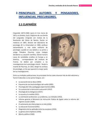 Teorías y métodos de la Escuela Nueva         5



    2. PRINCIPALES AUTORES Y                                          PENSADORES.
       INFLUENCIAS, PRECURSORES.

        2.1 CLAPARÉDE

Claparéde (1873-1940) nació el 4 de marzo de
                          ació
1873, en Ginebra, Suiza. Originario de una familia
del Languedoc emigrada con motivo de la
Revolución del Edicto de Nantes. Doctor en
medicina en 1897, director del laboratorio de
psicología dE la Universidad en 1904, profesor
extraordinario y más tarde ordinario de
psicología, sucedió en esa cátedra a su primo y
amigo Théodore Flournoy, cuyos trabajos
decidieron su vocación científica. Doctor honoris
causa de sociedades eruditas en Europa y en
América,     correspondiente del instituto de
Francia. Se dedicó por completo a las
investigaciones de la psicología infantil. Desde la
muerte de Flournoy, en 1921, dirigió los archivos
de psicología, en los que apareció la mayor parte
                           pareció
de sus investigaciones.

Entre sus múltiples publicaciones, las principales de las cuales alcanzan más de diez ediciones y
fueron traducidas a unas quince lenguas, son:

    •   La asociación de las ideas (1903).
    •   Esquema de una teoría biológica del sueño (1905).
    •   Psicología del niño y pedagogía experimental (1905).
    •   Un instituto de la ciencia de la educación (1912).
    •   Psicología de la inteligencia (1917).
    •   La escuela a la medida (1921).
    •   La orientación profesional, sus problemas, sus métodos (1922).
    •   Informe general al Ministerio de Instrucción Pública de Egipto sobre la reforma del
        régimen escolar (1929).
    •   El sentimiento de inferioridad en el niño (1930).
    •   La educación funcional (1931).
    •   Diagnóstico de las aptitudes entre los escolares (1
                                                         (1933).
    •   La génesis de la hipótesis (1934).
    •   Moral y política (1940).
 