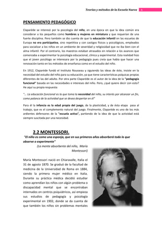 Teorías y métodos de la Escuela Nueva           6



PENSAMIENTO PEDAGÓGICO
Claparéde se interesó por la psicología del niño, en una época en que la idea común era
                                                   ,
considerar a los pequeños como hombres y mujeres en miniatura y que requerían de una
fuerte disciplina. Pero también se dio cuenta de que la educación infantil en las escuelas de
Europa no era participativa, sino repetitiva y con castigos físicos y psicológicos, empleados
                              ,
para socializar a los niños en un ambiente de severidad y religiosidad que no iba bien con el
                                            de
alma infantil. Por el contrario, los maestros estaban atrasados en relación a los avances que
comenzaba a experimentar la psicología educacional, clínica y experimental. Esta realidad hizo
que el joven psicólogo se interesara por la pedagogía pues creía que había que hacer una
                   ólogo
renovación tanto en los métodos de enseñanza como en el estudio del niño.

En 1912, Claparède fundó el Instituto Rousseau y siguiendo las ideas de éste, insiste en la
necesidad del estudio del niño para su educación, ya que tiene características psíquicas propias
                   dio
diferentes de las del adulto. Por otra parte Claparéde es el autor de la idea de la "pedagogía
funcional" basada en las necesidades e intereses del niño. Pero, ¿qué quiere decir con esto?
He aquí su propia respuesta:

"... La educación funcional es la que toma la necesidad del niño, su interés por alcanzar un fin,
como palanca de la actividad que se desea despertar en él”

Para él la infancia es la edad propia del juego de la plasticidad, y de ésta etapa pasa al
                                          juego,         sticidad,
trabajo, que es el complemento natural del juego. Finalmente, Claparéde es uno de los más
ardientes defensores de la "escuela activa", partiendo de la idea de que la actividad está
siempre suscitada por una necesidad.



        2.2 MONTESSORI.
"El niño es como una esponja, que en sus primeros años absorberá todo lo que
observe o experimente"
          (La mente absorbente del niño, María
                                   Montessori)

María Montessori nació en Chiaravalle, Italia el
31 de agosto 1870. Se graduó de la facultad de
medicina de la Universidad de Roma en 1884,
siendo la primera mujer médico en Italia.
Durante su práctica médica decidió estudiar
como aprendían los niños con aalgún problema o
discapacidad mental que se encontraban
internados en centros psiquiátricos, así empieza
sus estudios de pedagogía y psicología
experimental en 1902, donde se da cuenta de
que también los niños sin problemas mentales
 