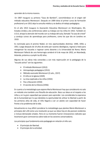 Teorías y métodos de la Escuela Nueva        7


aprenden de la misma manera.

En 1907 inauguro su primera “Casa de Bambini”, convirtiéndose en el origen del
método educativo Montessori. Después en 1909 dicta el primer curso de formación
profesional y en 1911 deja la consulta médica y se dedica al trabajo pedagógico.

En el año 1913 inaugura la Asociación Educativa Montessori en Washington, DC,
Estados Unidos y da conferencias sobre su trabajo con los niños En 1915. También en
U.S.A, atrapa la atención del mundo con su trabajo del aula, llamado "la casa de cristal"
y condujo cursos de aprendizaje para profesores, como los que dio en Londres en
1919.

Es nominada para el premio Nobel, en tres oportunidades distintas: 1949, 1950, y
1951. Luego después de 14 años de exilio por razones ideológicas, regresó a Italia para
reorganizar las escuelas e ingresar como docente a la Universidad de Roma. María
Montessori falleció de una hemorragia cerebral el 6 de mayo de 1952, en Noordwijk,
Holanda, próxima a cumplir los 82 años.

Algunas de sus obras más conocidas y con más repercusión en la pedagogía de la
“escuela activa” son las siguientes:

       •   El método Montessori (1912)
       •   Antropología pedagógica (1913)
       •   Método avanzado Montessori (2 vols., 1917)
       •   El niño en la Iglesia (1929)
       •   La misa explicada a los niños (1932)
       •   Paz y Educación (1934)
       •   El secreto de la infancia (1936)

En cuanto a la metodología que expone María Montessori hay que considerarla no solo
un método sino también una filosofía de educación. Baso sus ideas en el respeto a los
niños y en la gran capacidad que poseen para aprender. Los consideraba la esperanza
de la humanidad por lo que dándoles la oportunidad de utilizar la libertad a partir de
los primeros años de vida, el niño llegaría a ser un adulto con capacidad de hacer
frente a los problemas de la vida.

Actualmente es muy difícil considerar la metodología que planteo María Montessori a
principios del s.XX como una revolución ya que sus ideas hoy en día parecen evidentes
e incluso demasiado simples. Pero en su momento fueron innovaciones radicales que
levantaron gran controversia sobre todo en los sectores conservadores.

Los principios que fundamenta esta pedagogía en relación al niño son:

   •   El principio de libertad.
   •   El principio de la actividad.
 