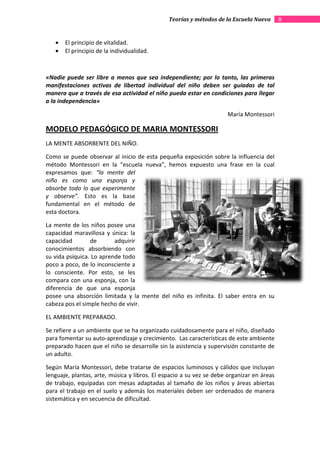 Teorías y métodos de la Escuela Nueva       8


   •   El principio de vitalidad.
   •   El principio de la individualidad.



«Nadie puede ser libre a menos que sea independiente; por lo tanto, las primeras
manifestaciones activas de libertad individual del niño deben ser guiadas de tal
manera que a través de esa actividad el niño pueda estar en condiciones para llegar
a la independencia»

                                                                     María Montessori

MODELO PEDAGÓGICO DE MARIA MONTESSORI
LA MENTE ABSORBENTE DEL NIÑO.

Como se puede observar al inicio de esta pequeña exposición sobre la influencia del
método Montessori en la “escuela nueva”, hemos expuesto una frase en la cual
expresamos que: “la mente del
niño es como una esponja y
absorbe todo lo que experimente
y observe”. Esto es la base
fundamental en el método de
esta doctora.

La mente de los niños posee una
capacidad maravillosa y única: la
capacidad        de       adquirir
conocimientos absorbiendo con
su vida psíquica. Lo aprende todo
poco a poco, de lo inconsciente a
lo consciente. Por esto, se les
compara con una esponja, con la
diferencia de que una esponja
posee una absorción limitada y la mente del niño es infinita. El saber entra en su
cabeza pos el simple hecho de vivir.

EL AMBIENTE PREPARADO.

Se refiere a un ambiente que se ha organizado cuidadosamente para el niño, diseñado
para fomentar su auto-aprendizaje y crecimiento. Las características de este ambiente
                       aprendizaje
preparado hacen que el niño se desarrolle sin la asistencia y supervisión constante de
un adulto.

Según María Montessori, debe tratarse de espacios luminosos y cálidos que incluyan
lenguaje, plantas, arte, música y libros. El espacio a su vez se debe organizar en áreas
de trabajo, equipadas con mesas adaptadas al tamaño de los niños y áreas abiertas
para el trabajo en el suelo y además los materiales deben ser ordenados de manera
sistemática y en secuencia de dificultad.
 