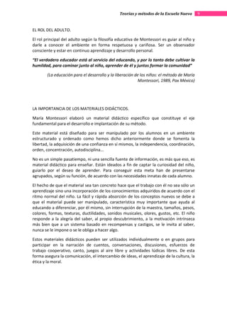 Teorías y métodos de la Escuela Nueva        9


EL ROL DEL ADULTO.

El rol principal del adulto según la filosofía educativa de Montessori es guiar al niño y
darle a conocer el ambiente en forma respetuosa y cariñosa. Ser un observador
consciente y estar en continuo aprendizaje y desarrollo personal.

“El verdadero educador está al servicio del educando, y por lo tanto debe cultivar la
humildad, para caminar junto al niño, aprender de él y juntos formar la comunidad”

        (La educación para el desarrollo y la liberación de los niños: el método de María
                                                           Montessori, 1989, Pax México)




LA IMPORTANCIA DE LOS MATERIALES DIDÁCTICOS.

María Montessori elaboró un material didáctico específico que constituye el eje
fundamental para el desarrollo e implantación de su método.

Este material está diseñado para ser manipulado por los alumnos en un ambiente
estructurado y ordenado como hemos dicho anteriormente donde se fomenta la
libertad, la adquisición de una confianza en sí mismos, la independencia, coordinación,
orden, concentración, autodisciplina...

No es un simple pasatiempo, ni una sencilla fuente de información, es más que eso, es
material didáctico para enseñar. Están ideados a fin de captar la curiosidad del niño,
guiarlo por el deseo de aprender. Para conseguir esta meta han de presentarse
agrupados, según su función, de acuerdo con las necesidades innatas de cada alumno.

El hecho de que el material sea tan concreto hace que el trabajo con él no sea sólo un
aprendizaje sino una incorporación de los conocimientos adquiridos de acuerdo con el
ritmo normal del niño. La fácil y rápida absorción de los conceptos nuevos se debe a
que el material puede ser manipulado, característica muy importante que ayuda al
educando a diferenciar, por él mismo, sin interrupción de la maestra, tamaños, pesos,
colores, formas, texturas, ductilidades, sonidos musicales, olores, gustos, etc. El niño
responde a la alegría del saber, al propio descubrimiento, a la motivación intrínseca
más bien que a un sistema basado en recompensas y castigos, se le invita al saber,
nunca se le impone o se le obliga a hacer algo.

Estos materiales didácticos pueden ser utilizados individualmente o en grupos para
participar en la narración de cuentos, conversaciones, discusiones, esfuerzos de
trabajo cooperativo, canto, juegos al aire libre y actividades lúdicas libres. De esta
forma asegura la comunicación, el intercambio de ideas, el aprendizaje de la cultura, la
ética y la moral.
 