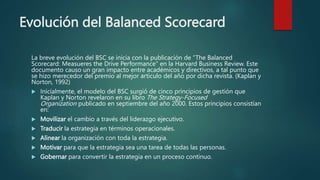 Evolución del Balanced Scorecard
La breve evolución del BSC se inicia con la publicación de “The Balanced
Scorecard: Measueres the Drive Performance” en la Harvard Business Review. Este
documento causo un gran impacto entre académicos y directivos, a tal punto que
se hizo merecedor del premio al mejor articulo del año por dicha revista. (Kaplan y
Norton, 1992)
 Inicialmente, el modelo del BSC surgió de cinco principios de gestión que
Kaplan y Norton revelaron en su libro The Strategy-Focused
Organization publicado en septiembre del año 2000. Estos principios consistían
en:
 Movilizar el cambio a través del liderazgo ejecutivo.
 Traducir la estrategia en términos operacionales.
 Alinear la organización con toda la estrategia.
 Motivar para que la estrategia sea una tarea de todas las personas.
 Gobernar para convertir la estrategia en un proceso continuo.
 