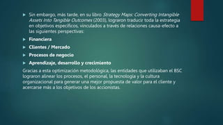  Sin embargo, más tarde, en su libro Strategy Maps: Converting Intangible
Assets Into Tangible Outcomes (2003), lograron traducir toda la estrategia
en objetivos específicos, vinculados a través de relaciones causa-efecto a
las siguientes perspectivas:
 Financiera
 Clientes / Mercado
 Procesos de negocio
 Aprendizaje, desarrollo y crecimiento
Gracias a esta optimización metodológica, las entidades que utilizaban el BSC
lograron alinear los procesos, el personal, la tecnología y la cultura
organizacional para generar una mejor propuesta de valor para el cliente y
acercarse más a los objetivos de los accionistas.
 