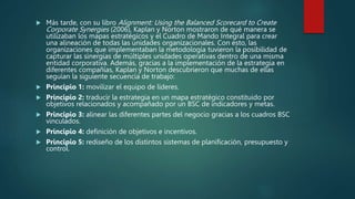  Más tarde, con su libro Alignment: Using the Balanced Scorecard to Create
Corporate Synergies (2006), Kaplan y Norton mostraron de qué manera se
utilizaban los mapas estratégicos y el Cuadro de Mando Integral para crear
una alineación de todas las unidades organizacionales. Con esto, las
organizaciones que implementaban la metodología tuvieron la posibilidad de
capturar las sinergias de múltiples unidades operativas dentro de una misma
entidad corporativa. Además, gracias a la implementación de la estrategia en
diferentes compañías, Kaplan y Norton descubrieron que muchas de ellas
seguían la siguiente secuencia de trabajo:
 Principio 1: movilizar el equipo de líderes.
 Principio 2: traducir la estrategia en un mapa estratégico constituido por
objetivos relacionados y acompañado por un BSC de indicadores y metas.
 Principio 3: alinear las diferentes partes del negocio gracias a los cuadros BSC
vinculados.
 Principio 4: definición de objetivos e incentivos.
 Principio 5: rediseño de los distintos sistemas de planificación, presupuesto y
control.
 