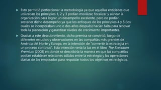  Esto permitió perfeccionar la metodología ya que aquellas entidades que
utilizaban los principios 1, 2 y 3 podían movilizar, focalizar y alinear la
organización para lograr un desempeño excelente, pero no podían
sostener dicho desempeño ya que los enfoques de los principios 4 y 5 (los
cuales se incorporaban uno o dos años después) hacían falta para renovar
toda la planeación y garantizar niveles de crecimiento importantes.
 Gracias a este descubrimiento, dicha premisa se convirtió, luego de
diferentes estudios y observaciones en las compañías más grandes de
América del Norte y Europa, en la intención de “convertir la estrategia en
un proceso continuo”. Esta intención vería la luz en el libro The Execution
Premium (2008) en donde se describiría la manera en que las compañías
podían establecer relaciones sólidas entre la estrategia y las operaciones
diarias de los empleados para respaldar todos los objetivos estratégicos.
 