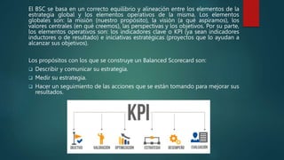 El BSC se basa en un correcto equilibrio y alineación entre los elementos de la
estrategia global y los elementos operativos de la misma. Los elementos
globales son: la misión (nuestro propósito), la visión (a qué aspiramos), los
valores centrales (en qué creemos), las perspectivas y los objetivos. Por su parte,
los elementos operativos son: los indicadores clave o KPI (ya sean indicadores
inductores o de resultado) e iniciativas estratégicas (proyectos que lo ayudan a
alcanzar sus objetivos).
Los propósitos con los que se construye un Balanced Scorecard son:
 Describir y comunicar su estrategia.
 Medir su estrategia.
 Hacer un seguimiento de las acciones que se están tomando para mejorar sus
resultados.
 