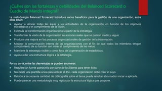 ¿Cuáles son las fortalezas y debilidades del Balanced Scorecard o
Cuadro de Mando Integral?
La metodología Balanced Scorecard introduce varios beneficios para la gestión de una organización, entre
ellos están:
 Ayudar a alinear todas las áreas y las actividades de la organización en función de los objetivos
estratégicos y el cumplimiento de la visión.
 Estimula la transformación organizacional a partir de la estrategia.
 Transformar la visión de la organización en acciones reales que se podrán medir y seguir.
 Produce una mejora en los procesos organizacionales de gestión de la información.
 Mejorar la comunicación interna de las organizaciones con el fin de que todos los miembros tengan
conocimiento de su función con miras al cumplimiento de las metas.
 Mantiene la estrategia visible y como foco de la generación de estadísticas.
 Ayuda a dar una estructura lógica a la estrategia.
Por su parte, entre las desventajas se pueden enumerar:
 Requiere un fuerte patrocinio por parte de los líderes para tener éxito.
 No existe una plantilla única para aplicar el BSC, cada organización debe crear el suyo.
 Debido a la creciente cantidad de bibliografía sobre el tema puede resultar abrumador iniciar a aplicarla.
 Puede parecer una metodología muy rígida por la estructura lógica que propone.
 