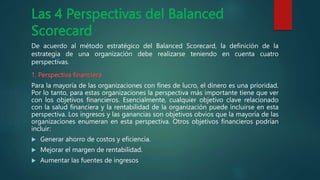 Las 4 Perspectivas del Balanced
Scorecard
De acuerdo al método estratégico del Balanced Scorecard, la definición de la
estrategia de una organización debe realizarse teniendo en cuenta cuatro
perspectivas.
1. Perspectiva financiera
Para la mayoría de las organizaciones con fines de lucro, el dinero es una prioridad.
Por lo tanto, para estas organizaciones la perspectiva más importante tiene que ver
con los objetivos financieros. Esencialmente, cualquier objetivo clave relacionado
con la salud financiera y la rentabilidad de la organización puede incluirse en esta
perspectiva. Los ingresos y las ganancias son objetivos obvios que la mayoría de las
organizaciones enumeran en esta perspectiva. Otros objetivos financieros podrían
incluir:
 Generar ahorro de costos y eficiencia.
 Mejorar el margen de rentabilidad.
 Aumentar las fuentes de ingresos
 