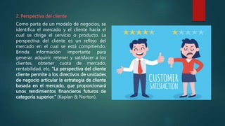 2. Perspectiva del cliente
Como parte de un modelo de negocios, se
identifica el mercado y el cliente hacia el
cual se dirige el servicio o producto. La
perspectiva del cliente es un reflejo del
mercado en el cual se está compitiendo.
Brinda información importante para
generar, adquirir, retener y satisfacer a los
clientes, obtener cuota de mercado,
rentabilidad, etc. "La perspectiva del cliente
cliente permite a los directivos de unidades
de negocio articular la estrategia de cliente
basada en el mercado, que proporcionará
unos rendimientos financieros futuros de
categoría superior." (Kaplan & Norton).
 